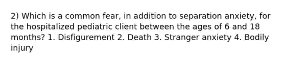 2) Which is a common fear, in addition to separation anxiety, for the hospitalized pediatric client between the ages of 6 and 18 months? 1. Disfigurement 2. Death 3. Stranger anxiety 4. Bodily injury