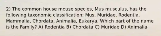 2) The common house mouse species, Mus musculus, has the following taxonomic classification: Mus, Muridae, Rodentia, Mammalia, Chordata, Animalia, Eukarya. Which part of the name is the Family? A) Rodentia B) Chordata C) Muridae D) Animalia