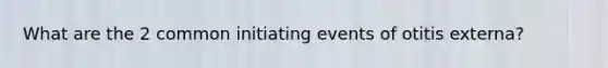 What are the 2 common initiating events of otitis externa?