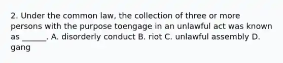 2. Under the common law, the collection of three or more persons with the purpose toengage in an unlawful act was known as ______. A. disorderly conduct B. riot C. unlawful assembly D. gang