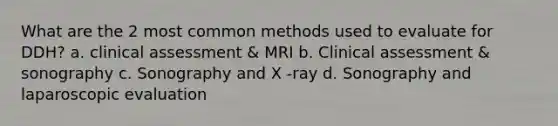 What are the 2 most common methods used to evaluate for DDH? a. clinical assessment & MRI b. Clinical assessment & sonography c. Sonography and X -ray d. Sonography and laparoscopic evaluation