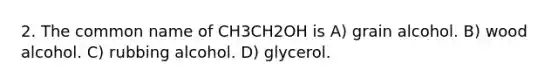 2. The common name of CH3CH2OH is A) grain alcohol. B) wood alcohol. C) rubbing alcohol. D) glycerol.