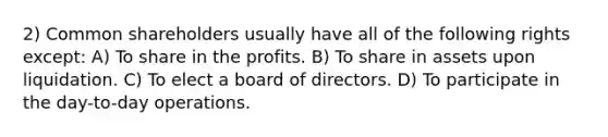 2) Common shareholders usually have all of the following rights except: A) To share in the profits. B) To share in assets upon liquidation. C) To elect a board of directors. D) To participate in the day-to-day operations.