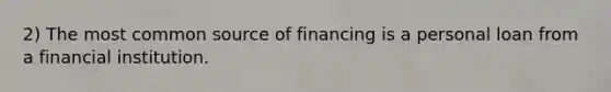 2) The most common source of financing is a personal loan from a financial institution.