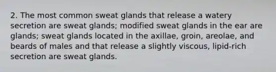 2. The most common <a href='https://www.questionai.com/knowledge/krwoixKQhP-sweat-glands' class='anchor-knowledge'>sweat glands</a> that release a watery secretion are sweat glands; modified sweat glands in the ear are glands; sweat glands located in the axillae, groin, areolae, and beards of males and that release a slightly viscous, lipid-rich secretion are sweat glands.