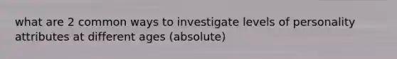 what are 2 common ways to investigate levels of personality attributes at different ages (absolute)