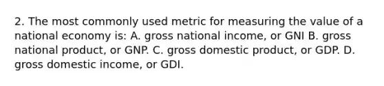 2. The most commonly used metric for measuring the value of a national economy is: A. gross national income, or GNI B. gross national product, or GNP. C. gross domestic product, or GDP. D. gross domestic income, or GDI.