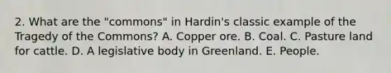 2. What are the "commons" in Hardin's classic example of the Tragedy of the Commons? A. Copper ore. B. Coal. C. Pasture land for cattle. D. A legislative body in Greenland. E. People.