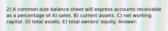 2) A common-size balance sheet will express accounts receivable as a percentage of A) sales. B) current assets. C) net working capital. D) total assets. E) total owners' equity. Answer: