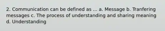 2. Communication can be defined as ... a. Message b. Tranfering messages c. The process of understanding and sharing meaning d. Understanding