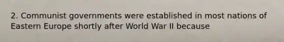 2. Communist governments were established in most nations of Eastern Europe shortly after World War II because