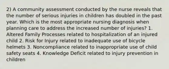 2) A community assessment conducted by the nurse reveals that the number of serious injuries in children has doubled in the past year. Which is the most appropriate nursing diagnosis when planning care to address the increased number of injuries? 1. Altered Family Processes related to hospitalization of an injured child 2. Risk for Injury related to inadequate use of bicycle helmets 3. Noncompliance related to inappropriate use of child safety seats 4. Knowledge Deficit related to injury prevention in children