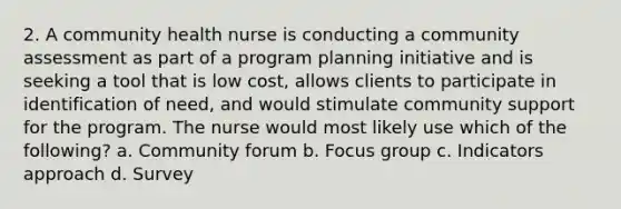 2. A community health nurse is conducting a community assessment as part of a program planning initiative and is seeking a tool that is low cost, allows clients to participate in identification of need, and would stimulate community support for the program. The nurse would most likely use which of the following? a. Community forum b. Focus group c. Indicators approach d. Survey