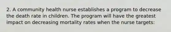 2. A community health nurse establishes a program to decrease the death rate in children. The program will have the greatest impact on decreasing mortality rates when the nurse targets: