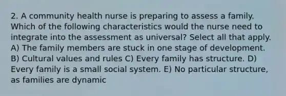 2. A community health nurse is preparing to assess a family. Which of the following characteristics would the nurse need to integrate into the assessment as universal? Select all that apply. A) The family members are stuck in one stage of development. B) Cultural values and rules C) Every family has structure. D) Every family is a small social system. E) No particular structure, as families are dynamic