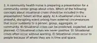 2. A community health nurse is preparing a presentation for a community center group about crisis. Which of the following concepts about situational crises should be included in the presentation? Select all that apply. A) A situational crisis is a stressful, disrupting event arising from external circumstances that occur suddenly to a person, group, aggregate, or community. B) Situational crises can be predicted, expected, and planned. C) Situational crises are never positive. D) Situational crises often occur without warning. E) Situational crises occur to people because of where they are in time and space.