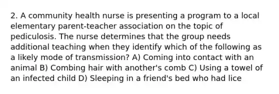 2. A community health nurse is presenting a program to a local elementary parent-teacher association on the topic of pediculosis. The nurse determines that the group needs additional teaching when they identify which of the following as a likely mode of transmission? A) Coming into contact with an animal B) Combing hair with another's comb C) Using a towel of an infected child D) Sleeping in a friend's bed who had lice