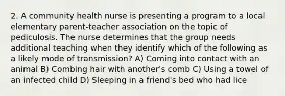 2. A community health nurse is presenting a program to a local elementary parent-teacher association on the topic of pediculosis. The nurse determines that the group needs additional teaching when they identify which of the following as a likely mode of transmission? A) Coming into contact with an animal B) Combing hair with another's comb C) Using a towel of an infected child D) Sleeping in a friend's bed who had lice