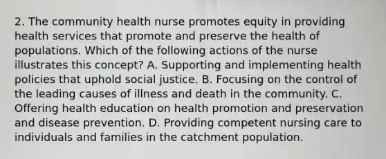 2. The community health nurse promotes equity in providing health services that promote and preserve the health of populations. Which of the following actions of the nurse illustrates this concept? A. Supporting and implementing health policies that uphold social justice. B. Focusing on the control of the leading causes of illness and death in the community. C. Offering health education on health promotion and preservation and disease prevention. D. Providing competent nursing care to individuals and families in the catchment population.