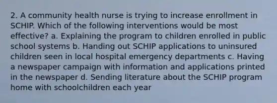 2. A community health nurse is trying to increase enrollment in SCHIP. Which of the following interventions would be most effective? a. Explaining the program to children enrolled in public school systems b. Handing out SCHIP applications to uninsured children seen in local hospital emergency departments c. Having a newspaper campaign with information and applications printed in the newspaper d. Sending literature about the SCHIP program home with schoolchildren each year