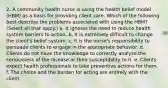 2. A community health nurse is using the health belief model (HBM) as a basis for providing client care. Which of the following best describe the problems associated with using the HBM? (Select all that apply.) a. It ignores the need to reduce health system barriers to action. b. It is extremely difficult to change the client's belief system. c. It is the nurse's responsibility to persuade clients to engage in the appropriate behavior. d. Clients do not have the knowledge to correctly analyze the seriousness of the disease or their susceptibility to it. e. Clients expect health professionals to take preventive actions for them. f. The choice and the burden for acting are entirely with the client.