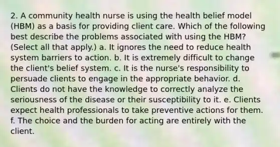 2. A community health nurse is using the health belief model (HBM) as a basis for providing client care. Which of the following best describe the problems associated with using the HBM? (Select all that apply.) a. It ignores the need to reduce health system barriers to action. b. It is extremely difficult to change the client's belief system. c. It is the nurse's responsibility to persuade clients to engage in the appropriate behavior. d. Clients do not have the knowledge to correctly analyze the seriousness of the disease or their susceptibility to it. e. Clients expect health professionals to take preventive actions for them. f. The choice and the burden for acting are entirely with the client.