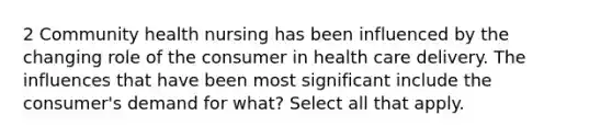 2 Community health nursing has been influenced by the changing role of the consumer in health care delivery. The influences that have been most significant include the consumer's demand for what? Select all that apply.