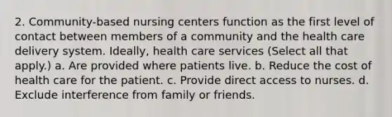 2. Community-based nursing centers function as the first level of contact between members of a community and the health care delivery system. Ideally, health care services (Select all that apply.) a. Are provided where patients live. b. Reduce the cost of health care for the patient. c. Provide direct access to nurses. d. Exclude interference from family or friends.