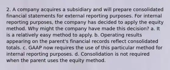 2. A company acquires a subsidiary and will prepare consolidated financial statements for external reporting purposes. For internal reporting purposes, the company has decided to apply the equity method. Why might the company have made this decision? a. It is a relatively easy method to apply. b. Operating results appearing on the parent's financial records reflect consolidated totals. c. GAAP now requires the use of this particular method for internal reporting purposes. d. Consolidation is not required when the parent uses the equity method.