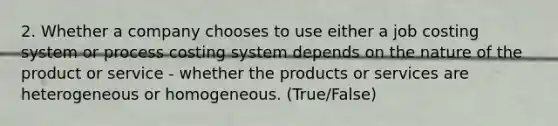 2. Whether a company chooses to use either a job costing system or process costing system depends on the nature of the product or service - whether the products or services are heterogeneous or homogeneous. (True/False)