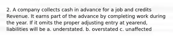 2. A company collects cash in advance for a job and credits Revenue. It earns part of the advance by completing work during the year. If it omits the proper adjusting entry at yearend, liabilities will be a. understated. b. overstated c. unaffected