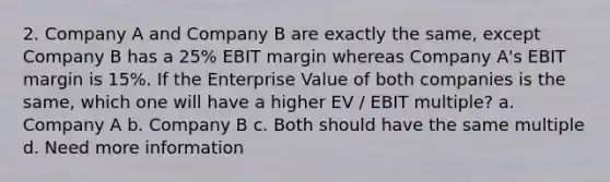 2. Company A and Company B are exactly the same, except Company B has a 25% EBIT margin whereas Company A's EBIT margin is 15%. If the Enterprise Value of both companies is the same, which one will have a higher EV / EBIT multiple? a. Company A b. Company B c. Both should have the same multiple d. Need more information