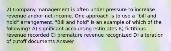 2) Company management is often under pressure to increase revenue and/or net income. One approach is to use a "bill and hold" arrangement. "Bill and hold" is an example of which of the following? A) significant accounting estimates B) fictitious revenue recorded C) premature revenue recognized D) alteration of cutoff documents Answer