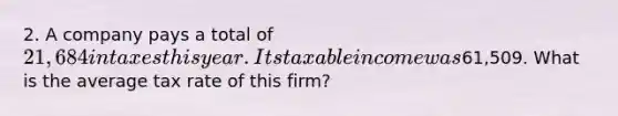 2. A company pays a total of 21,684 in taxes this year. Its taxable income was61,509. What is the average tax rate of this firm?