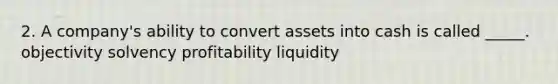 2. A company's ability to convert assets into cash is called _____. objectivity solvency profitability liquidity