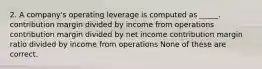 2. A company's operating leverage is computed as _____. contribution margin divided by income from operations contribution margin divided by net income contribution margin ratio divided by income from operations None of these are correct.