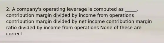 2. A company's operating leverage is computed as _____. contribution margin divided by income from operations contribution margin divided by net income contribution margin ratio divided by income from operations None of these are correct.