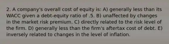 2. A company's overall cost of equity is: A) generally less than its WACC given a debt-equity ratio of .5. B) unaffected by changes in the market risk premium. C) directly related to the risk level of the firm. D) generally less than the firm's aftertax cost of debt. E) inversely related to changes in the level of inflation.