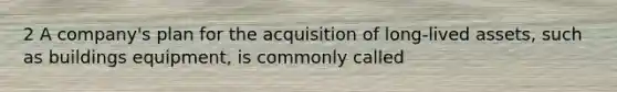 2 A company's plan for the acquisition of long-lived assets, such as buildings equipment, is commonly called