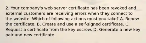 2. Your company's web server certificate has been revoked and external customers are receiving errors when they connect to the website. Which of following actions must you take? A. Renew the certificate. B. Create and use a self-signed certificate. C. Request a certificate from the key escrow. D. Generate a new key pair and new certificate.