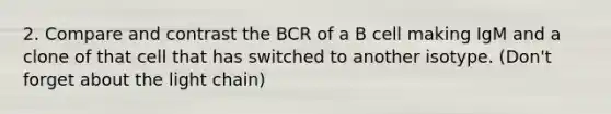 2. Compare and contrast the BCR of a B cell making IgM and a clone of that cell that has switched to another isotype. (Don't forget about the light chain)