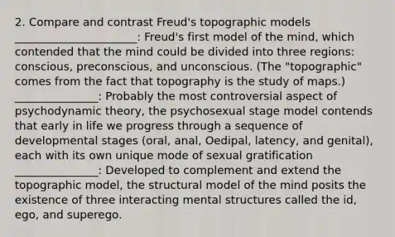 2. Compare and contrast Freud's topographic models ______________________: Freud's first model of the mind, which contended that the mind could be divided into three regions: conscious, preconscious, and unconscious. (The "topographic" comes from the fact that topography is the study of maps.) _______________: Probably the most controversial aspect of psychodynamic theory, the psychosexual stage model contends that early in life we progress through a sequence of developmental stages (oral, anal, Oedipal, latency, and genital), each with its own unique mode of sexual gratification _______________: Developed to complement and extend the topographic model, the structural model of the mind posits the existence of three interacting mental structures called the id, ego, and superego.