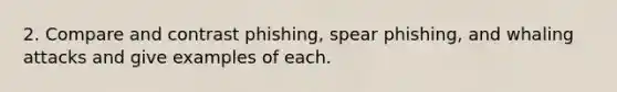 2. Compare and contrast phishing, spear phishing, and whaling attacks and give examples of each.