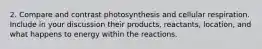 2. Compare and contrast photosynthesis and cellular respiration. Include in your discussion their products, reactants, location, and what happens to energy within the reactions.