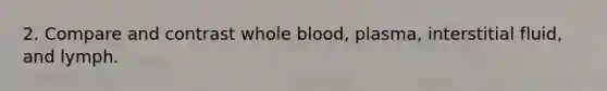 2. Compare and contrast whole blood, plasma, interstitial fluid, and lymph.