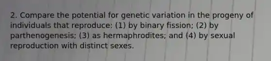 2. Compare the potential for genetic variation in the progeny of individuals that reproduce: (1) by binary fission; (2) by parthenogenesis; (3) as hermaphrodites; and (4) by sexual reproduction with distinct sexes.