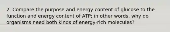 2. Compare the purpose and energy content of glucose to the function and energy content of ATP; in other words, why do organisms need both kinds of energy-rich molecules?