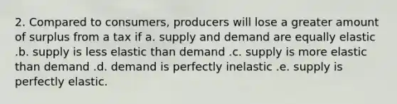 2. Compared to consumers, producers will lose a greater amount of surplus from a tax if a. supply and demand are equally elastic .b. supply is less elastic than demand .c. supply is more elastic than demand .d. demand is perfectly inelastic .e. supply is perfectly elastic.