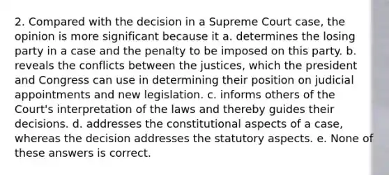 2. Compared with the decision in a Supreme Court case, the opinion is more significant because it a. determines the losing party in a case and the penalty to be imposed on this party. b. reveals the conflicts between the justices, which the president and Congress can use in determining their position on judicial appointments and new legislation. c. informs others of the Court's interpretation of the laws and thereby guides their decisions. d. addresses the constitutional aspects of a case, whereas the decision addresses the statutory aspects. e. None of these answers is correct.