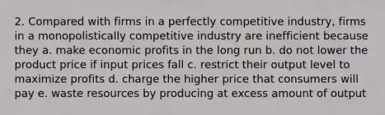 2. Compared with firms in a perfectly competitive industry, firms in a monopolistically competitive industry are inefficient because they a. make economic profits in the long run b. do not lower the product price if input prices fall c. restrict their output level to maximize profits d. charge the higher price that consumers will pay e. waste resources by producing at excess amount of output